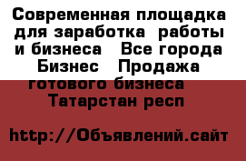 Современная площадка для заработка, работы и бизнеса - Все города Бизнес » Продажа готового бизнеса   . Татарстан респ.